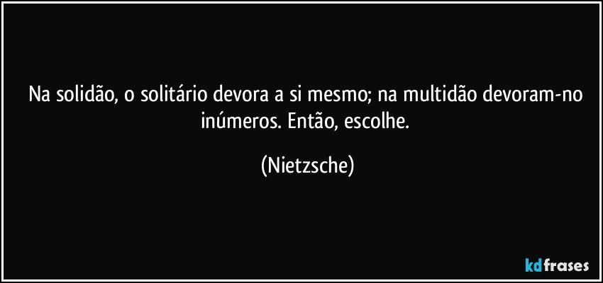 Na solidão, o solitário devora a si mesmo; na multidão devoram-no inúmeros. Então, escolhe. (Nietzsche)