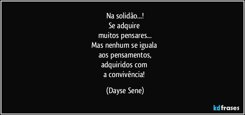 Na solidão...!
Se adquire 
muitos pensares...
Mas nenhum se iguala 
aos pensamentos,
adquiridos com 
a convivência! (Dayse Sene)