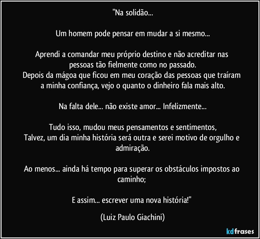 "Na solidão...

Um homem pode pensar em mudar a si mesmo...

Aprendi a comandar meu próprio destino e não acreditar nas pessoas tão fielmente como no passado.
Depois da mágoa que ficou em meu coração das pessoas que traíram a minha confiança, vejo o quanto o dinheiro fala mais alto.

Na falta dele... não existe amor... Infelizmente...

Tudo isso, mudou meus pensamentos e sentimentos,
Talvez, um dia minha história será outra e serei motivo de orgulho e admiração.

Ao menos... ainda há tempo para superar os obstáculos impostos ao caminho; 

E assim... escrever uma nova história!" (Luiz Paulo Giachini)