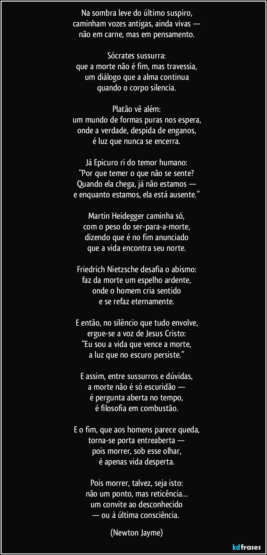 Na sombra leve do último suspiro,
caminham vozes antigas, ainda vivas —
não em carne, mas em pensamento.

Sócrates sussurra:
que a morte não é fim, mas travessia,
um diálogo que a alma continua
quando o corpo silencia.

Platão vê além:
um mundo de formas puras nos espera,
onde a verdade, despida de enganos,
é luz que nunca se encerra.

Já Epicuro ri do temor humano:
“Por que temer o que não se sente?
Quando ela chega, já não estamos —
e enquanto estamos, ela está ausente.”

Martin Heidegger caminha só,
com o peso do ser-para-a-morte,
dizendo que é no fim anunciado
que a vida encontra seu norte.

Friedrich Nietzsche desafia o abismo:
faz da morte um espelho ardente,
onde o homem cria sentido
e se refaz eternamente.

E então, no silêncio que tudo envolve,
ergue-se a voz de Jesus Cristo:
“Eu sou a vida que vence a morte,
a luz que no escuro persiste.”

E assim, entre sussurros e dúvidas,
a morte não é só escuridão —
é pergunta aberta no tempo,
é filosofia em combustão.

E o fim, que aos homens parece queda,
torna-se porta entreaberta —
pois morrer, sob esse olhar,
é apenas vida desperta.

Pois morrer, talvez, seja isto:
não um ponto, mas reticência…
um convite ao desconhecido
— ou à última consciência. (Newton Jayme)