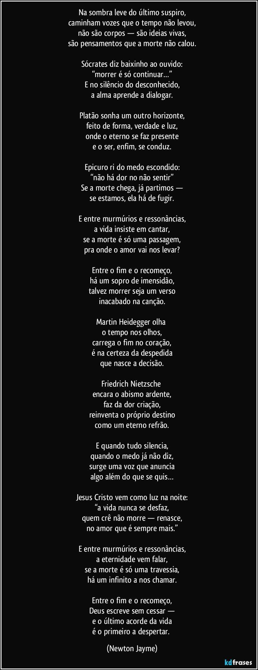 Na sombra leve do último suspiro,
caminham vozes que o tempo não levou,
não são corpos — são ideias vivas,
são pensamentos que a morte não calou.
Sócrates diz baixinho ao ouvido:
“morrer é só continuar…”
E no silêncio do desconhecido,
a alma aprende a dialogar.
Platão sonha um outro horizonte,
feito de forma, verdade e luz,
onde o eterno se faz presente
e o ser, enfim, se conduz.
Epicuro ri do medo escondido:
“não há dor no não sentir”
Se a morte chega, já partimos —
se estamos, ela há de fugir.
E entre murmúrios e ressonâncias,
a vida insiste em cantar,
se a morte é só uma passagem,
pra onde o amor vai nos levar?
Entre o fim e o recomeço,
há um sopro de imensidão,
talvez morrer seja um verso
inacabado na canção.
Martin Heidegger olha
o tempo nos olhos,
carrega o fim no coração,
é na certeza da despedida
que nasce a decisão.
Friedrich Nietzsche
encara o abismo ardente,
faz da dor criação,
reinventa o próprio destino
como um eterno refrão.
E quando tudo silencia,
quando o medo já não diz,
surge uma voz que anuncia
algo além do que se quis…
Jesus Cristo vem como luz na noite:
“a vida nunca se desfaz,
quem crê não morre — renasce,
no amor que é sempre mais.”
E entre murmúrios e ressonâncias,
a eternidade vem falar,
se a morte é só uma travessia,
há um infinito a nos chamar.
Entre o fim e o recomeço,
Deus escreve sem cessar —
e o último acorde da vida
é o primeiro a despertar. (Newton Jayme)