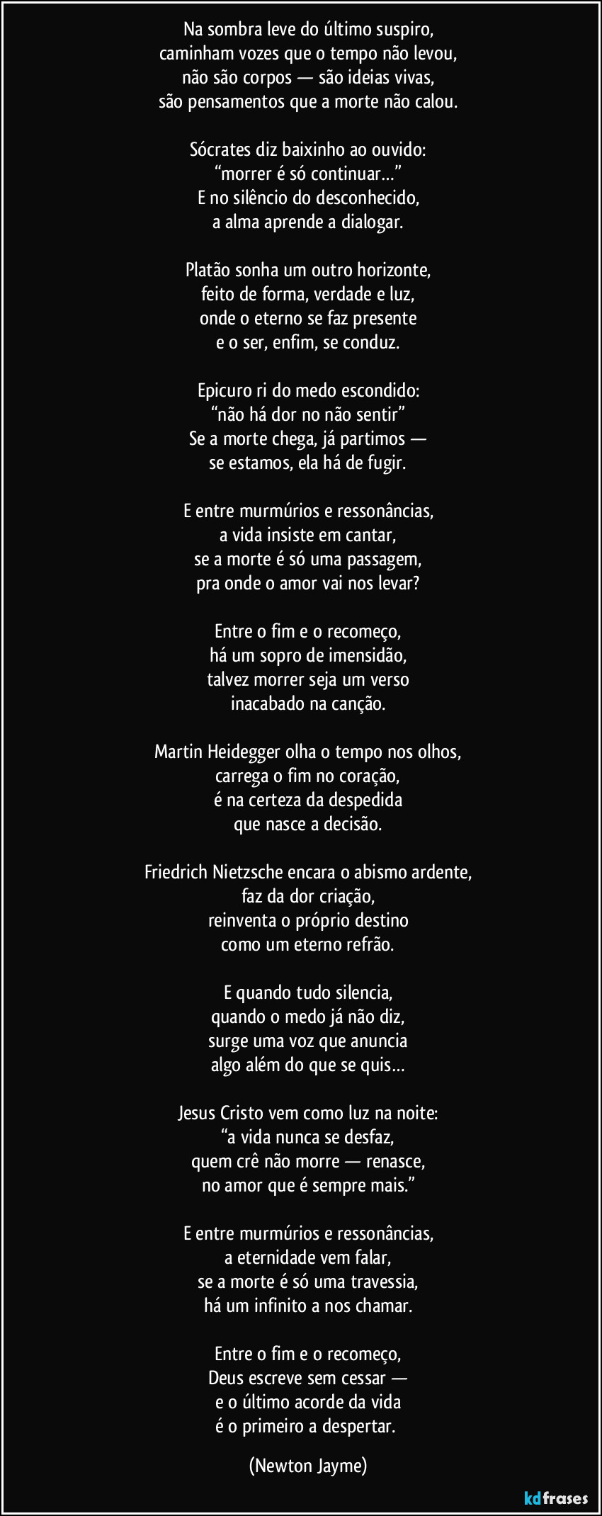 Na sombra leve do último suspiro,
caminham vozes que o tempo não levou,
não são corpos — são ideias vivas,
são pensamentos que a morte não calou.

Sócrates diz baixinho ao ouvido:
“morrer é só continuar…”
E no silêncio do desconhecido,
a alma aprende a dialogar.

Platão sonha um outro horizonte,
feito de forma, verdade e luz,
onde o eterno se faz presente
e o ser, enfim, se conduz.

Epicuro ri do medo escondido:
“não há dor no não sentir”
Se a morte chega, já partimos —
se estamos, ela há de fugir.

E entre murmúrios e ressonâncias,
a vida insiste em cantar,
se a morte é só uma passagem,
pra onde o amor vai nos levar?

Entre o fim e o recomeço,
há um sopro de imensidão,
talvez morrer seja um verso
inacabado na canção.

Martin Heidegger olha o tempo nos olhos,
carrega o fim no coração,
é na certeza da despedida
que nasce a decisão.

Friedrich Nietzsche encara o abismo ardente,
faz da dor criação,
reinventa o próprio destino
como um eterno refrão.

E quando tudo silencia,
quando o medo já não diz,
surge uma voz que anuncia
algo além do que se quis…

Jesus Cristo vem como luz na noite:
“a vida nunca se desfaz,
quem crê não morre — renasce,
no amor que é sempre mais.”

E entre murmúrios e ressonâncias,
a eternidade vem falar,
se a morte é só uma travessia,
há um infinito a nos chamar.

Entre o fim e o recomeço,
Deus escreve sem cessar —
e o último acorde da vida
é o primeiro a despertar. (Newton Jayme)