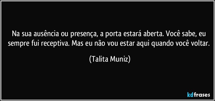 Na sua ausência ou presença, a porta estará aberta. Você sabe, eu sempre fui receptiva. Mas eu não vou estar aqui quando você voltar. (Talita Muniz)