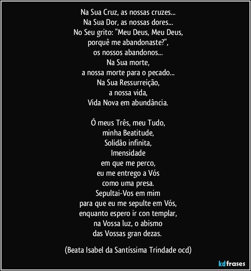 Na Sua Cruz, as nossas cruzes...
Na Sua Dor, as nossas dores...
No Seu grito: "Meu Deus, Meu Deus,
porquê me abandonaste?",
os nossos abandonos...
Na Sua morte,
a nossa morte para o pecado...
Na Sua Ressurreição,
a nossa vida,
Vida Nova em abundância.

Ó meus Três, meu Tudo,
minha Beatitude,
Solidão infinita,
Imensidade
em que me perco,
eu me entrego a Vós
como uma presa.
Sepultai-Vos em mim
para que eu me sepulte em Vós,
enquanto espero ir con­templar,
na Vossa luz, o abismo
das Vossas gran­dezas. (Beata Isabel da Santíssima Trindade ocd)