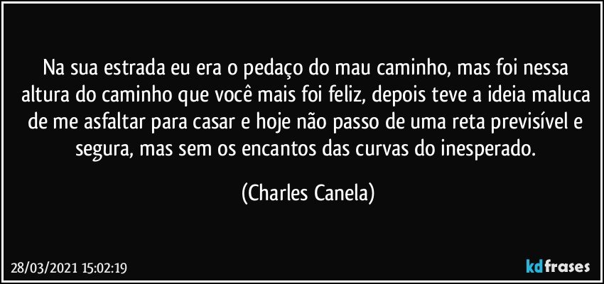 Na sua estrada eu era o pedaço do mau caminho, mas foi nessa altura do caminho que você mais foi feliz, depois teve a ideia maluca de me asfaltar para casar e hoje não passo de uma reta previsível e segura, mas sem os encantos das curvas do inesperado. (Charles Canela)