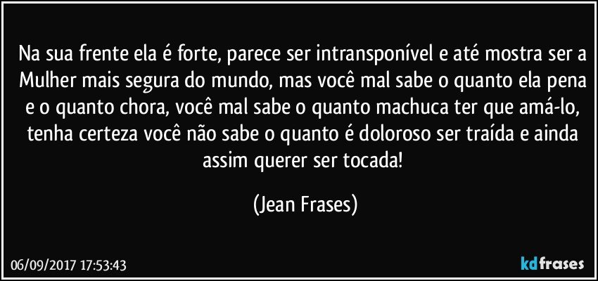 Na sua frente ela é forte, parece ser intransponível e até mostra ser a Mulher mais segura do mundo, mas você mal sabe o quanto ela pena e o quanto chora, você mal sabe o quanto machuca ter que amá-lo, tenha certeza você não sabe o quanto é doloroso ser traída e ainda assim querer ser tocada! (Jean Frases)