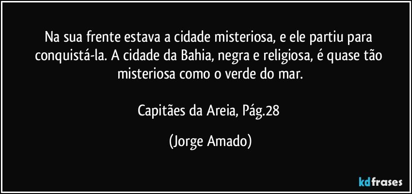 Na sua frente estava a cidade misteriosa, e ele partiu para conquistá-la. A cidade da Bahia, negra e religiosa, é quase tão misteriosa como o verde do mar.

Capitães da Areia, Pág.28 (Jorge Amado)