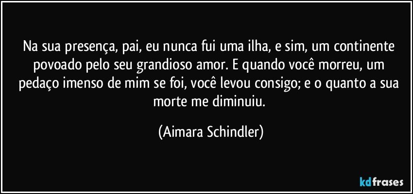 Na sua presença, pai, eu nunca fui uma ilha, e sim, um continente povoado pelo seu grandioso amor. E quando você morreu, um pedaço imenso de mim se foi, você levou consigo; e o quanto a sua morte me diminuiu. (Aimara Schindler)