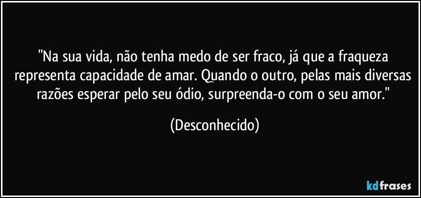 "Na sua vida, não tenha medo de ser fraco, já que a fraqueza representa capacidade de amar. Quando o outro, pelas mais diversas razões esperar pelo seu ódio, surpreenda-o com o seu amor." (Desconhecido)