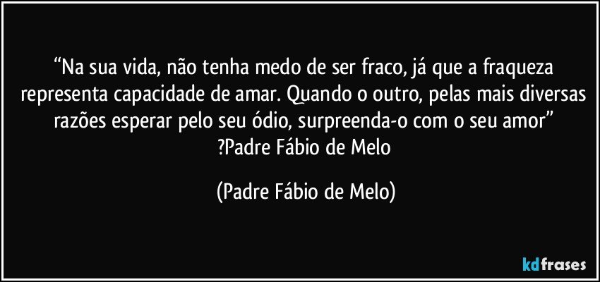 “Na sua vida, não tenha medo de ser fraco, já que a fraqueza representa capacidade de amar. Quando o outro, pelas mais diversas razões esperar pelo seu ódio, surpreenda-o com o seu amor” 
?Padre Fábio de Melo (Padre Fábio de Melo)