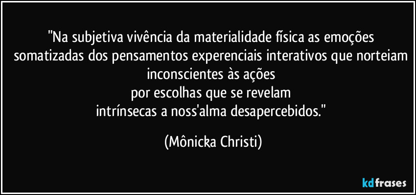 "Na subjetiva vivência da materialidade física as emoções somatizadas dos pensamentos experenciais interativos que norteiam inconscientes às ações 
por escolhas que se revelam 
intrínsecas a noss'alma desapercebidos." (Mônicka Christi)
