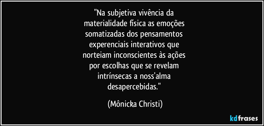 "Na subjetiva vivência da 
materialidade física as emoções 
somatizadas dos pensamentos 
experenciais interativos que 
norteiam inconscientes às ações 
por escolhas que se revelam 
intrínsecas a noss'alma 
desapercebidas." (Mônicka Christi)