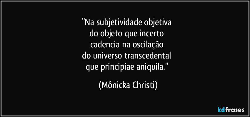 "Na subjetividade objetiva 
do objeto que incerto 
cadencia na oscilação 
do universo transcedental 
que principiae aniquila." (Mônicka Christi)