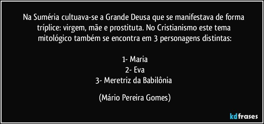 Na Suméria cultuava-se a Grande Deusa que se manifestava de forma tríplice: virgem, mãe e prostituta. No Cristianismo este tema mitológico também se encontra em 3 personagens distintas:

1- Maria
2- Eva
3- Meretriz da Babilônia (Mário Pereira Gomes)