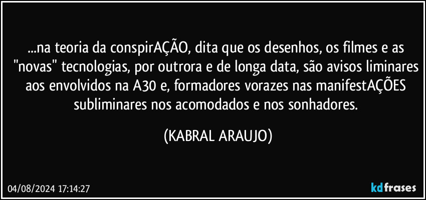 ...na teoria da conspirAÇÃO, dita que os desenhos, os filmes e as "novas" tecnologias, por outrora e de longa data, são avisos liminares aos envolvidos na A30 e, formadores vorazes nas manifestAÇÕES subliminares nos acomodados e nos sonhadores. (KABRAL ARAUJO)