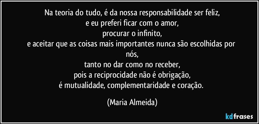 Na teoria do tudo, é da nossa responsabilidade ser feliz,
e eu preferi ficar com o amor,
procurar o infinito,
e aceitar que as coisas mais importantes nunca são escolhidas por nós,
tanto no dar como no receber,
pois a reciprocidade não é obrigação,
é mutualidade, complementaridade e coração. (Maria Almeida)