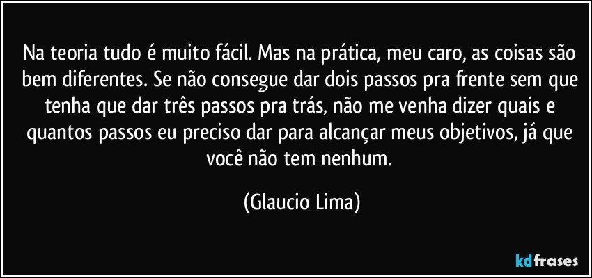 Na teoria tudo é muito fácil. Mas na prática, meu caro, as coisas são bem diferentes. Se não consegue dar dois passos pra frente sem que tenha que dar três passos pra trás, não me venha dizer quais e quantos passos eu preciso dar para alcançar meus objetivos, já que você não tem nenhum. (Glaucio Lima)