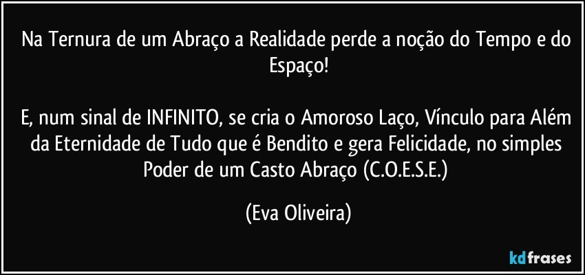 Na Ternura de um Abraço a Realidade perde a noção do Tempo e do Espaço!

E, num sinal de INFINITO, se cria o Amoroso Laço, Vínculo para Além da Eternidade de Tudo que é Bendito e gera Felicidade, no simples Poder de um Casto Abraço (C.O.E.S.E.) (Eva Oliveira)