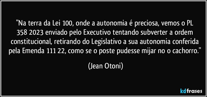 "Na terra da Lei 100, onde a autonomia é preciosa, vemos o PL 358/2023 enviado pelo Executivo tentando subverter a ordem constitucional, retirando do Legislativo a sua autonomia conferida pela Emenda 111/22, como se o poste pudesse mijar no o cachorro." (Jean Otoni)