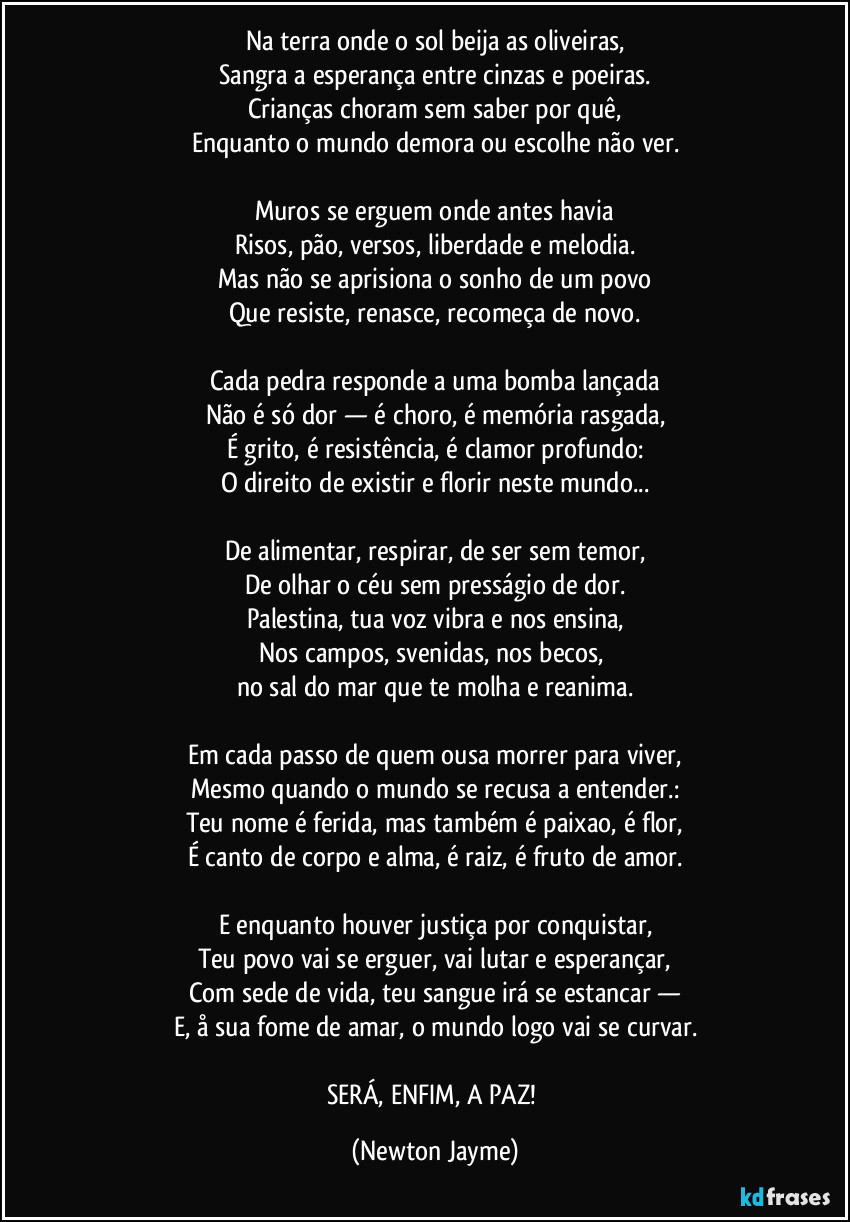 Na terra onde o sol beija as oliveiras,
Sangra a esperança entre cinzas e poeiras.
Crianças choram sem saber por quê,
Enquanto o mundo demora ou escolhe não ver.

Muros se erguem onde antes havia
Risos, pão, versos, liberdade e melodia.
Mas não se aprisiona o sonho de um povo
Que resiste, renasce, recomeça de novo.

Cada pedra responde a uma bomba lançada
Não é só dor — é choro, é memória rasgada,
É grito, é resistência, é clamor profundo:
O direito de existir e florir neste mundo...

De alimentar, respirar, de ser sem temor,
De olhar o céu sem presságio de dor.
Palestina, tua voz vibra e nos ensina,
Nos campos, svenidas, nos becos, 
no sal do mar que te molha e reanima.

Em cada passo de quem ousa morrer para viver,
Mesmo quando o mundo se recusa a entender.:
Teu nome é ferida, mas também é paixao, é flor,
É canto de corpo e alma, é raiz, é fruto de amor.

E enquanto houver justiça por conquistar,
Teu povo vai se erguer, vai lutar e esperançar,
Com sede de vida, teu sangue irá se estancar —
E, å sua fome de amar, o mundo logo vai se curvar.

SERÁ, ENFIM, A PAZ! (Newton Jayme)