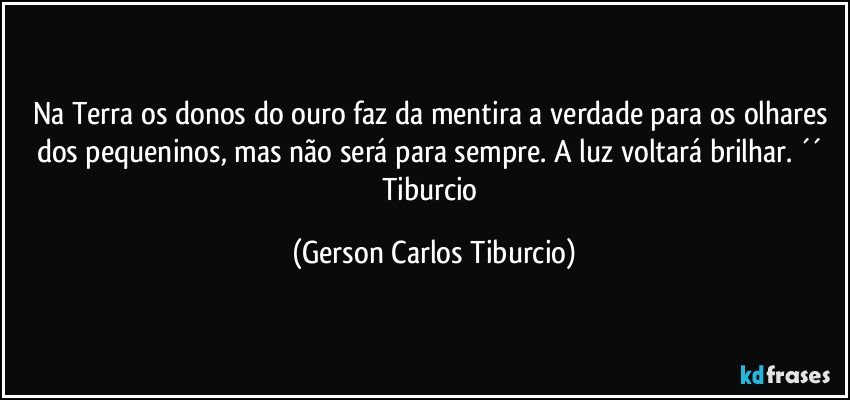 Na Terra os donos do ouro faz da mentira a verdade para os olhares dos pequeninos, mas não será para sempre. A luz voltará brilhar. ´´ Tiburcio (Gerson Carlos Tiburcio)