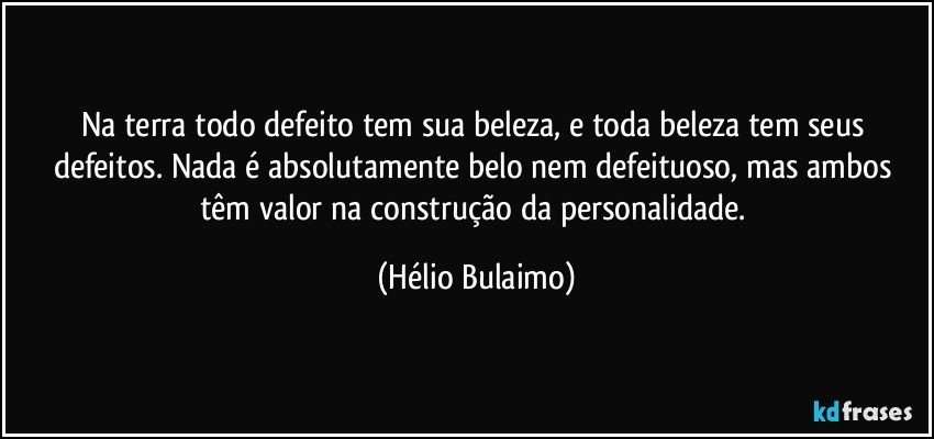 Na terra todo defeito tem sua beleza, e toda beleza tem seus defeitos. Nada é absolutamente belo nem defeituoso, mas ambos têm valor na construção da personalidade. (Hélio Bulaimo)