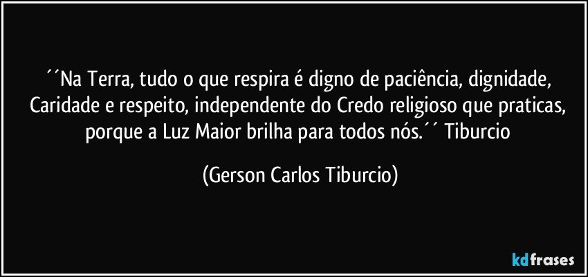 ´´Na Terra, tudo o que respira é digno de paciência, dignidade, Caridade e respeito, independente do Credo religioso que praticas, porque a Luz Maior brilha para todos nós.´´ Tiburcio (Gerson Carlos Tiburcio)