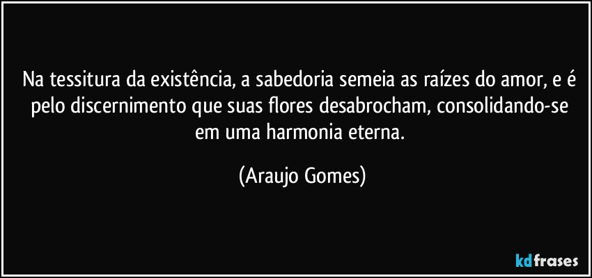 Na tessitura da existência, a sabedoria semeia as raízes do amor, e é pelo discernimento que suas flores desabrocham, consolidando-se em uma harmonia eterna. (Araujo Gomes)