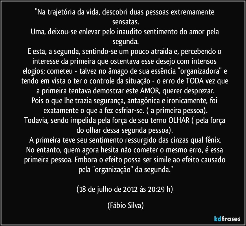 "Na trajetória da vida, descobri duas pessoas extremamente sensatas.
Uma, deixou-se enlevar pelo inaudito sentimento do amor pela segunda.
E esta, a segunda, sentindo-se um pouco atraída e, percebendo o interesse da primeira que ostentava esse desejo com intensos elogios; cometeu - talvez no âmago de sua essência "organizadora" e tendo em vista o ter o controle da situação - o erro de TODA vez que a primeira tentava demostrar este AMOR, querer desprezar.
Pois o que lhe trazia segurança, antagônica e ironicamente, foi exatamente o que a fez esfriar-se. ( a primeira pessoa).
Todavia, sendo impelida pela força de seu terno OLHAR ( pela força do olhar dessa segunda pessoa). 
A primeira teve seu sentimento ressurgido das cinzas qual fênix.
No entanto, quem agora hesita não cometer o mesmo erro, é essa primeira pessoa. Embora o efeito possa ser símile ao efeito causado pela "organização" da segunda."

(18 de julho de 2012 às 20:29 h) (Fábio Silva)