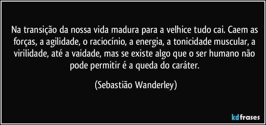 Na transição da nossa vida madura para a velhice tudo cai. Caem as forças, a agilidade, o raciocínio, a energia, a tonicidade muscular, a virilidade, até a vaidade, mas se existe algo que o ser humano não pode permitir é a queda do caráter. (Sebastião Wanderley)