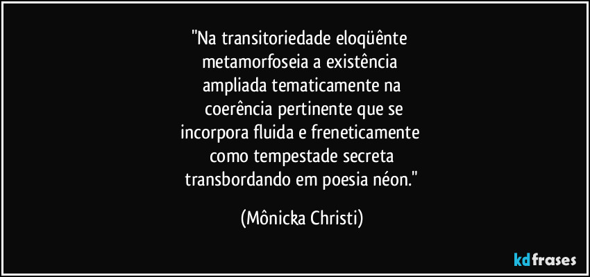 "Na transitoriedade eloqüênte 
metamorfoseia a existência 
ampliada tematicamente na
 coerência pertinente que se
incorpora fluida e freneticamente 
como tempestade secreta
 transbordando em poesia néon." (Mônicka Christi)