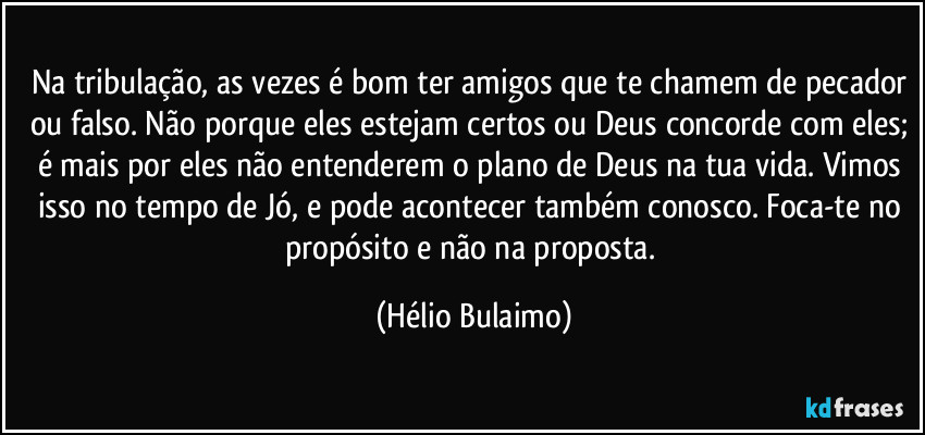 Na tribulação, as vezes é bom ter amigos que te chamem de pecador ou falso. Não porque eles estejam certos ou Deus concorde com eles; é mais por eles não entenderem o plano de Deus na tua vida. Vimos isso no tempo de Jó, e pode acontecer também conosco. Foca-te no propósito e não na proposta. (Hélio Bulaimo)