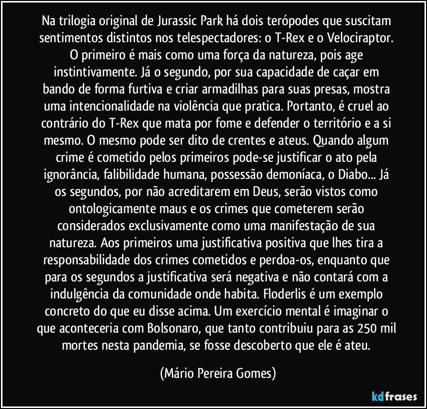 Na trilogia original de Jurassic Park há dois terópodes que suscitam sentimentos distintos nos telespectadores: o T-Rex e o Velociraptor. O primeiro é mais como uma força da natureza, pois age instintivamente. Já o segundo, por sua capacidade de caçar em bando de forma furtiva e criar armadilhas para suas presas, mostra uma intencionalidade na violência que pratica. Portanto, é cruel ao contrário do T-Rex que mata por fome e defender o território e a si mesmo. O mesmo pode ser dito de crentes e ateus. Quando algum crime é cometido pelos primeiros pode-se justificar o ato pela ignorância, falibilidade humana, possessão demoníaca, o Diabo... Já os segundos, por não acreditarem em Deus, serão vistos como ontologicamente maus e os crimes que cometerem serão considerados exclusivamente como uma manifestação de sua natureza. Aos primeiros uma justificativa positiva que lhes tira a responsabilidade dos crimes cometidos e perdoa-os, enquanto que para os segundos a justificativa será negativa e não contará com a indulgência da comunidade onde habita. Floderlis é um exemplo concreto do que eu disse acima. Um exercício mental é imaginar o que aconteceria com Bolsonaro, que tanto contribuiu para as 250 mil mortes nesta pandemia, se fosse descoberto que ele é ateu. (Mário Pereira Gomes)