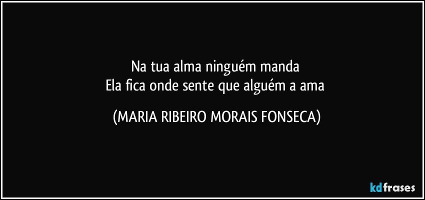 Na tua alma ninguém manda 
Ela fica onde sente que alguém a ama (MARIA RIBEIRO MORAIS FONSECA)