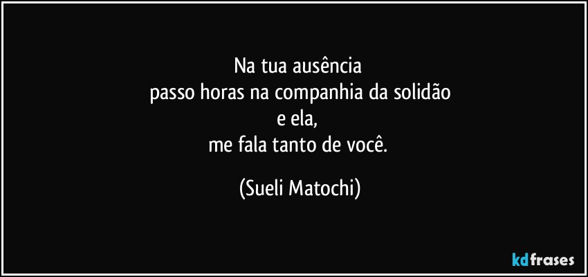 Na tua ausência 
passo horas na companhia da solidão
e ela, 
me fala tanto de você. (Sueli Matochi)