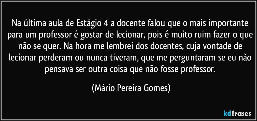 Na última aula de Estágio 4 a docente falou que o mais importante para um professor é gostar de lecionar, pois é muito ruim fazer o que não se quer. Na hora me lembrei dos docentes, cuja vontade de lecionar perderam ou nunca tiveram, que me perguntaram se eu não pensava ser outra coisa que não fosse professor. (Mário Pereira Gomes)