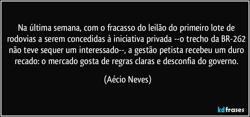 Na última semana, com o fracasso do leilão do primeiro lote de rodovias a serem concedidas à iniciativa privada --o trecho da BR-262 não teve sequer um interessado--, a gestão petista recebeu um duro recado: o mercado gosta de regras claras e desconfia do governo. (Aécio Neves)