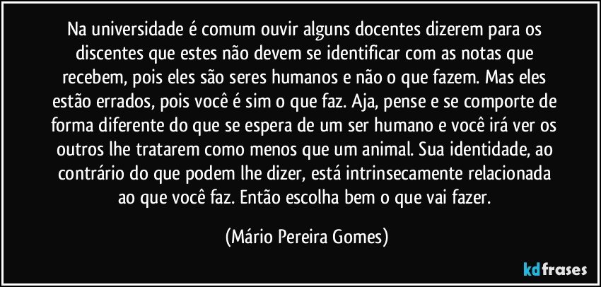 Na universidade é comum ouvir alguns docentes dizerem para os discentes que estes não devem se identificar com as notas que recebem, pois eles são seres humanos e não o que fazem. Mas eles estão errados, pois você é sim o que faz. Aja, pense e se comporte de forma diferente do que se espera de um ser humano e você irá ver os outros lhe tratarem como menos que um animal. Sua identidade, ao contrário do que podem lhe dizer, está intrinsecamente relacionada ao que você faz. Então escolha bem o que vai fazer. (Mário Pereira Gomes)