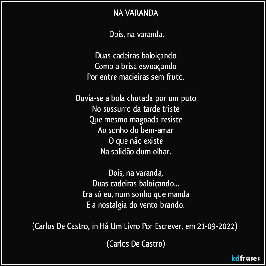 NA VARANDA

⁠Dois, na varanda.

Duas cadeiras baloiçando
Como a brisa esvoaçando
Por entre macieiras sem fruto.

Ouvia-se a bola chutada por um puto
No sussurro da tarde triste
Que mesmo magoada resiste
Ao sonho do bem-amar
O que não existe
Na solidão dum olhar.

Dois, na varanda,
Duas cadeiras baloiçando...
Era só eu, num sonho que manda
E a nostalgia do vento brando.

(Carlos De Castro, in Há Um Livro Por Escrever, em 21-09-2022) (Carlos De Castro)