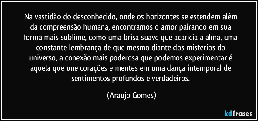 Na vastidão do desconhecido, onde os horizontes se estendem além da compreensão humana, encontramos o amor pairando em sua forma mais sublime, como uma brisa suave que acaricia a alma, uma constante lembrança de que mesmo diante dos mistérios do universo, a conexão mais poderosa que podemos experimentar é aquela que une corações e mentes em uma dança intemporal de sentimentos profundos e verdadeiros. (Araujo Gomes)