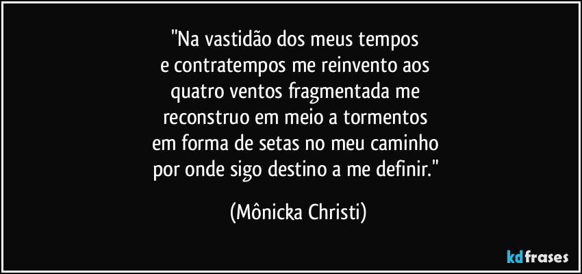 "Na vastidão dos meus tempos 
e contratempos me reinvento aos 
quatro ventos fragmentada me 
reconstruo em meio a tormentos 
em forma de setas no meu caminho 
por onde sigo destino a me definir." (Mônicka Christi)
