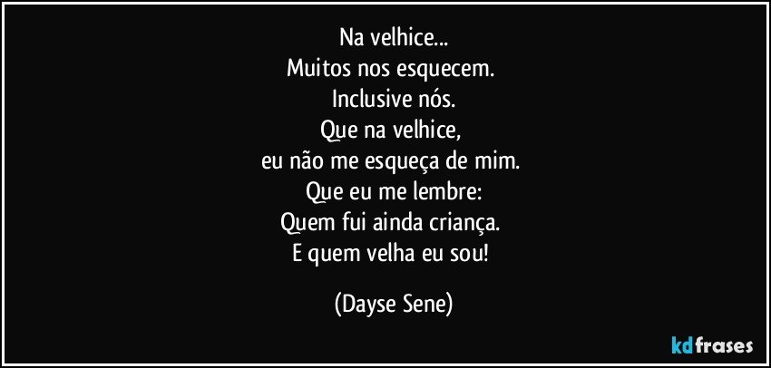 Na velhice...
Muitos nos esquecem. 
Inclusive nós.
Que na velhice, 
eu não me esqueça de mim. 
Que eu me lembre:
Quem fui ainda criança. 
E quem velha eu sou! (Dayse Sene)