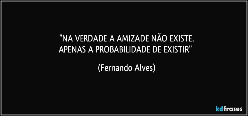 "NA VERDADE A AMIZADE NÃO EXISTE.
APENAS A PROBABILIDADE DE EXISTIR" (Fernando Alves)