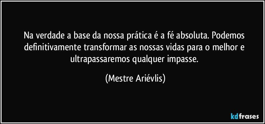 Na verdade a base da nossa prática é a fé absoluta.  Podemos definitivamente transformar as nossas vidas para o melhor e ultrapassaremos qualquer impasse. (Mestre Ariévlis)