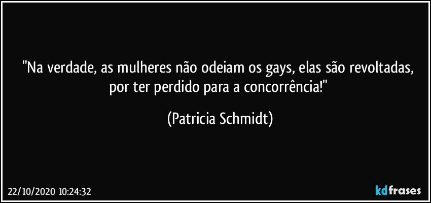 "Na verdade, as mulheres não odeiam os gays, elas são revoltadas, por ter perdido para a concorrência!" (Patricia Schmidt)