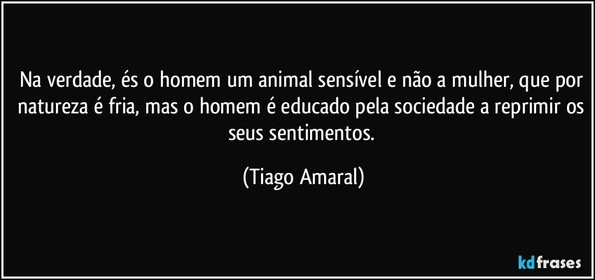 Na verdade, és o homem um animal sensível e não a mulher, que por natureza é fria, mas o homem é educado pela sociedade a reprimir os seus sentimentos. (Tiago Amaral)