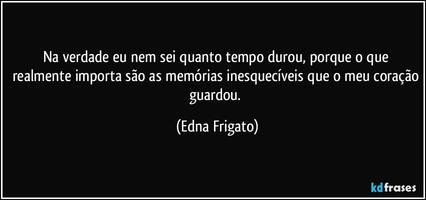 Na verdade eu nem sei quanto tempo durou, porque o que realmente importa são as memórias inesquecíveis que o meu coração guardou. (Edna Frigato)