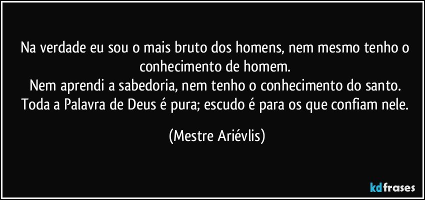 Na verdade eu sou o mais bruto dos homens, nem mesmo tenho o conhecimento de homem. 
Nem aprendi a sabedoria, nem tenho o conhecimento do santo. 
Toda a Palavra de Deus é pura; escudo é para os que confiam nele. (Mestre Ariévlis)