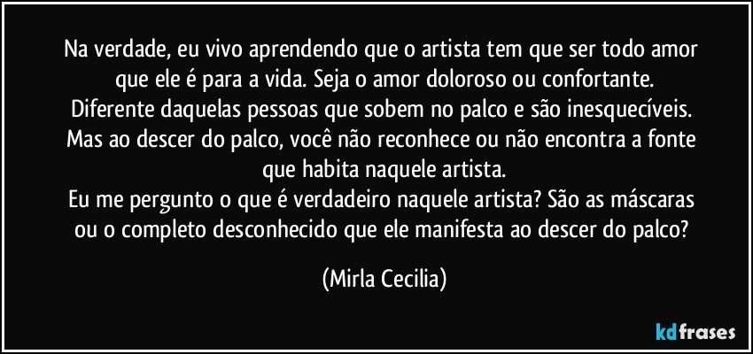 Na verdade, eu vivo aprendendo que o artista tem que ser todo amor que ele é para a vida. Seja o amor doloroso ou confortante.
Diferente daquelas pessoas que sobem no palco e são inesquecíveis. Mas ao descer do palco, você não reconhece ou não encontra a fonte que habita naquele artista.
Eu me pergunto o que é verdadeiro naquele artista? São as máscaras ou o completo desconhecido que ele manifesta ao descer do palco? (Mirla Cecilia)