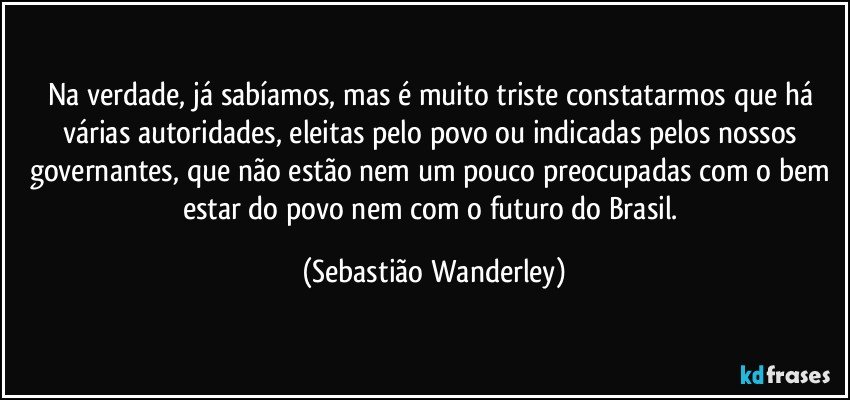 Na verdade, já sabíamos, mas é muito triste constatarmos que há várias autoridades, eleitas pelo povo ou indicadas pelos nossos governantes, que não estão nem um pouco preocupadas com o bem estar do povo nem com o futuro do Brasil. (Sebastião Wanderley)